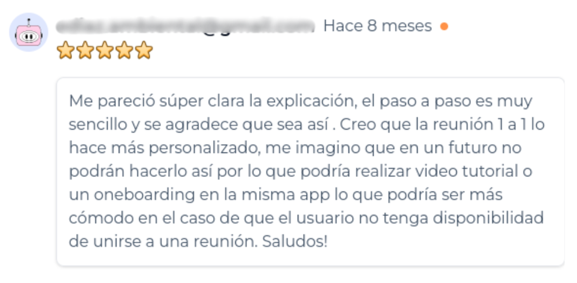 Reseña de un woku calificada con estrellas, hace 8 meses, categorizada como oportunidad de mejora. La Reseña dice: Me pareció súper clara la explicación, el paso a paso es muy sencillo y se agradece que sea así. Creo que la reunión 1 a 1 lo ace más personalizado, me imagino que en un futuro no podrán hacerlo así po lo que podría realizar video tutorial o n oneboarding en la misma app lo que podría ser más cómodo en el caso de que el usuario no tenga disponibilidad de unirse a una reunión. Saludos!